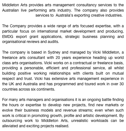 Middleton Arts provides arts management consultancy services to the Australian live performing arts industry. The company also provides EMDG consultancy services to  Australia’s exporting creative industries.

The Company provides a wide range of arts focused expertise, with a  particular focus on international market development and producing, EMDG export grant applications, strategic business planning and organisational reviews and audits.

The company is based in Sydney and managed by Vicki Middleton, a freelance arts consultant with 20 years experience heading up world class arts organisations. Vicki works on a contractual or freelance basis, providing a personable, efficient and professional service, all whilst building positive working relationships with clients built on mutual respect and trust. Vicki has extensive arts management experience in the UK and Australia and has programmed and toured work in over 30 countries across six continents.

For many arts managers and organisations it is an ongoing battle finding the hours or expertise to develop new projects, find new markets or evolve their business models and revenue streams; even when such work is critical in promoting growth, profile and artistic development. By outsourcing work to Middleton Arts, unrealistic workloads can be alleviated and exciting projects realised. 